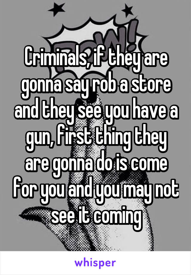 Criminals, if they are gonna say rob a store and they see you have a gun, first thing they are gonna do is come for you and you may not see it coming