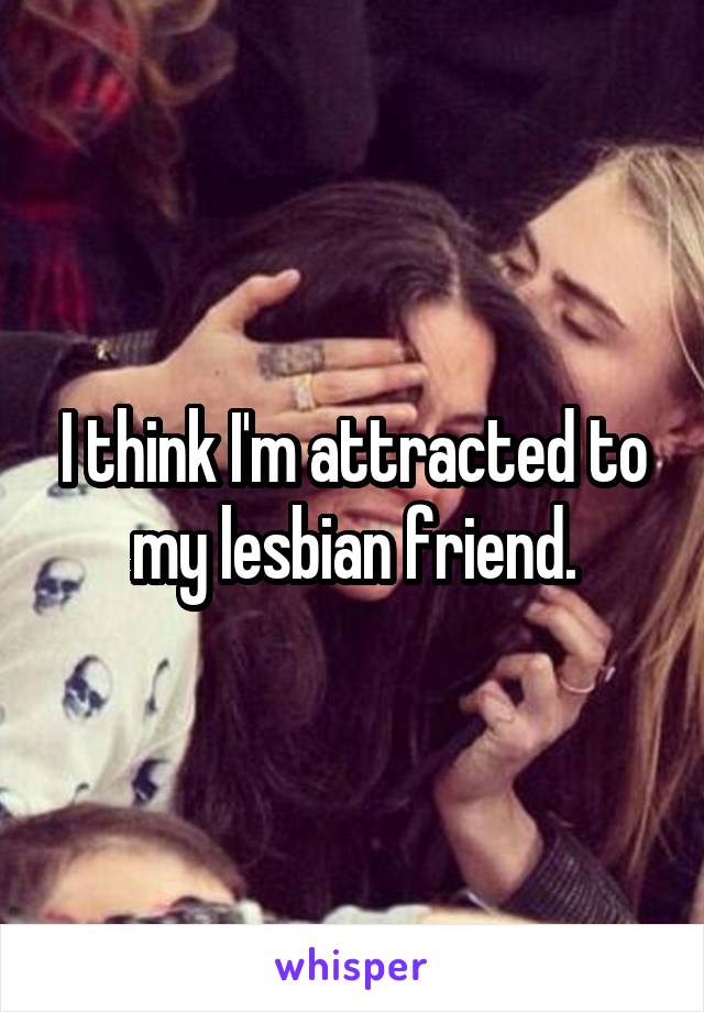 I think I'm attracted to my lesbian friend.