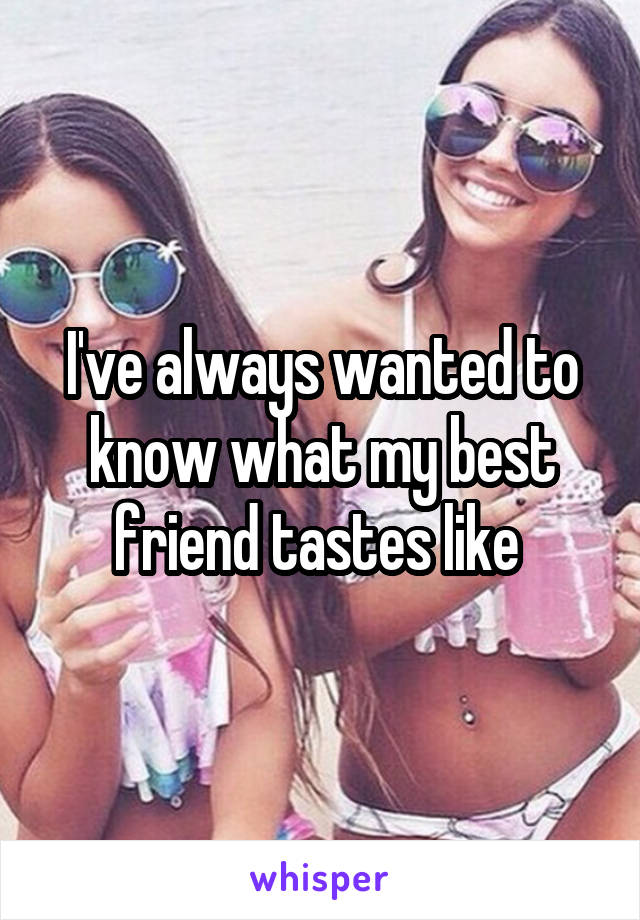 I've always wanted to know what my best friend tastes like 