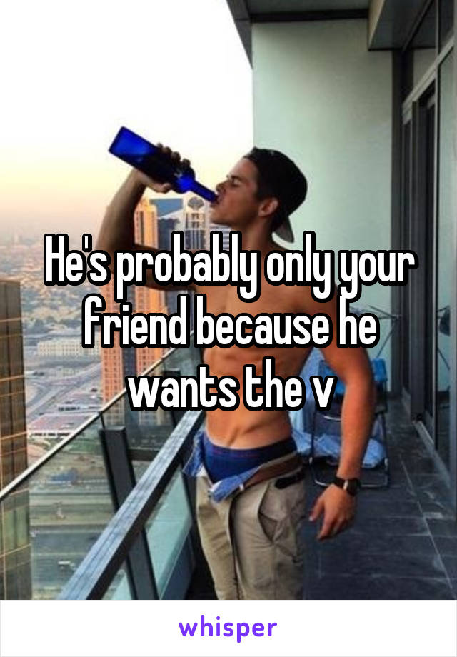 He's probably only your friend because he wants the v