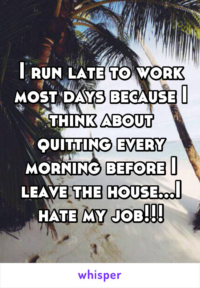 I run late to work most days because I think about quitting every morning before I leave the house...I hate my job!!!