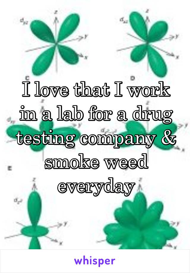 I love that I work in a lab for a drug testing company & smoke weed everyday