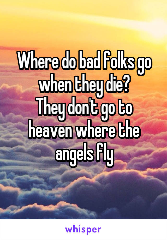 Where do bad folks go when they die?
They don't go to heaven where the angels fly
