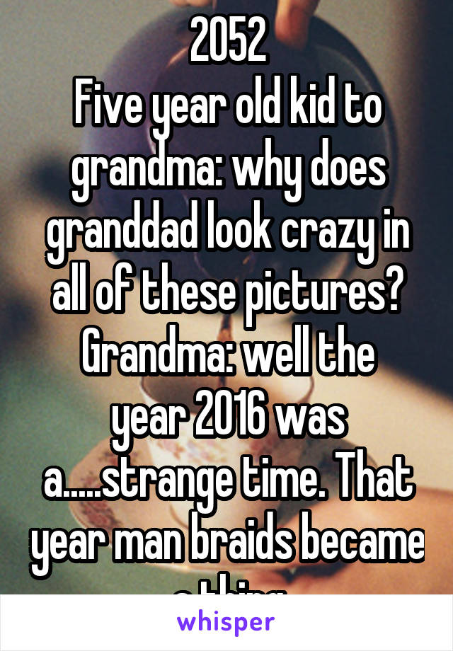 2052
Five year old kid to grandma: why does granddad look crazy in all of these pictures?
Grandma: well the year 2016 was a.....strange time. That year man braids became a thing