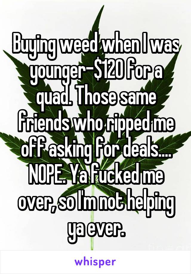 Buying weed when I was younger-$120 for a quad. Those same friends who ripped me off asking for deals.... NOPE. Ya fucked me over, so I'm not helping ya ever.