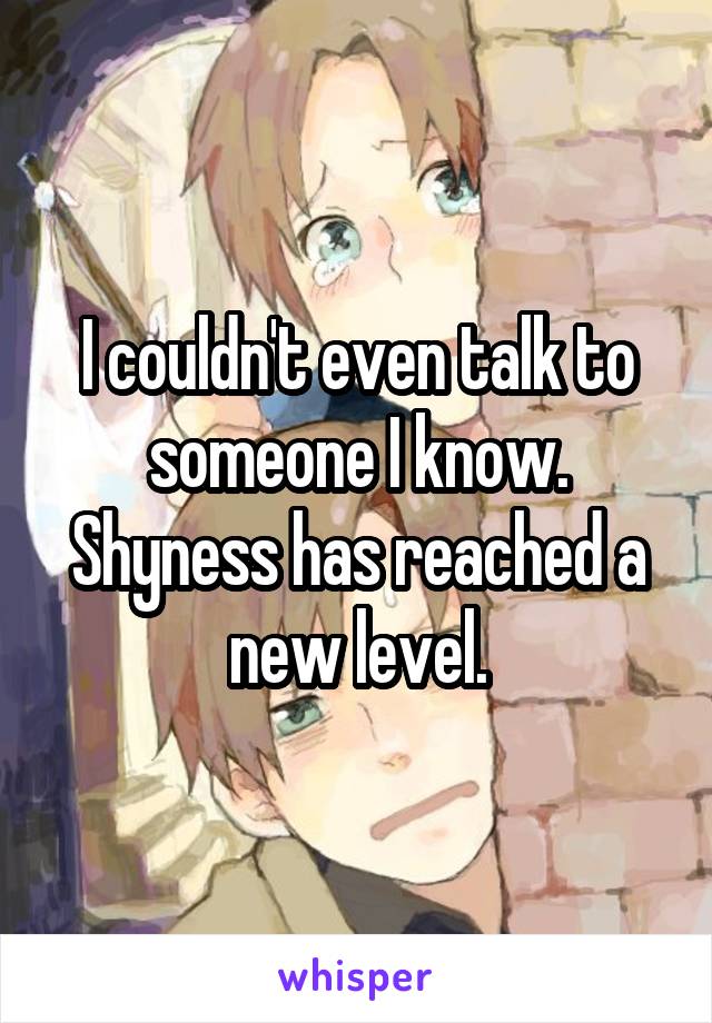 I couldn't even talk to someone I know. Shyness has reached a new level.