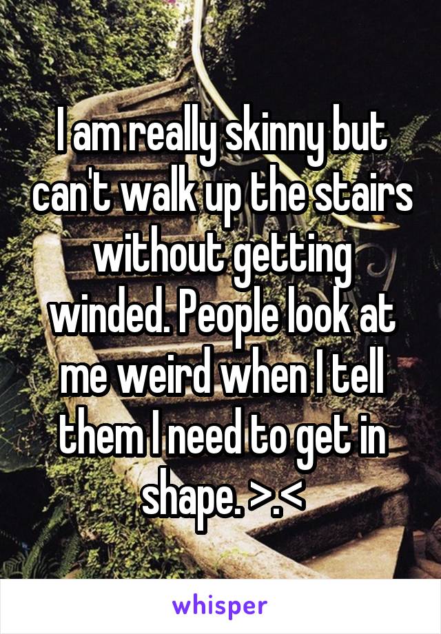 I am really skinny but can't walk up the stairs without getting winded. People look at me weird when I tell them I need to get in shape. >.<