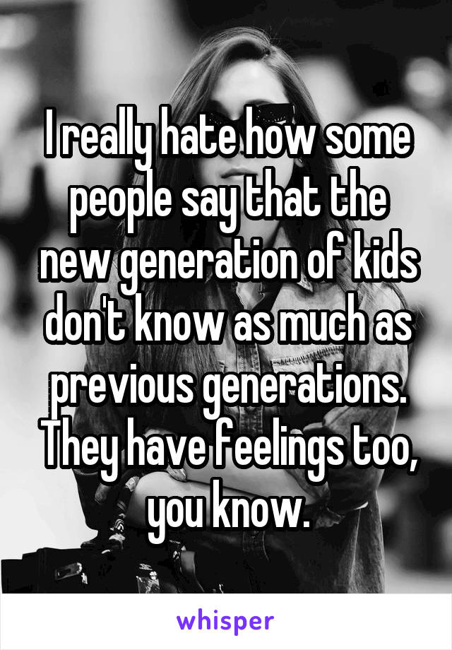 I really hate how some people say that the new generation of kids don't know as much as previous generations. They have feelings too, you know.