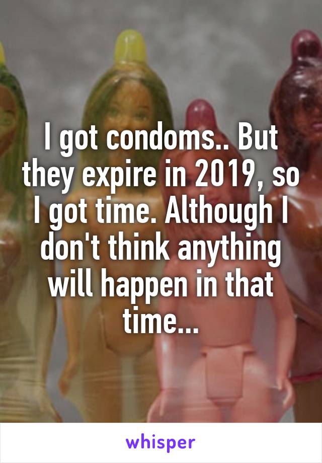 I got condoms.. But they expire in 2019, so I got time. Although I don't think anything will happen in that time...