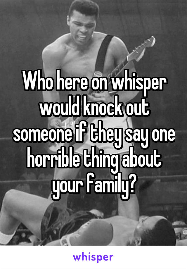 Who here on whisper would knock out someone if they say one horrible thing about your family?