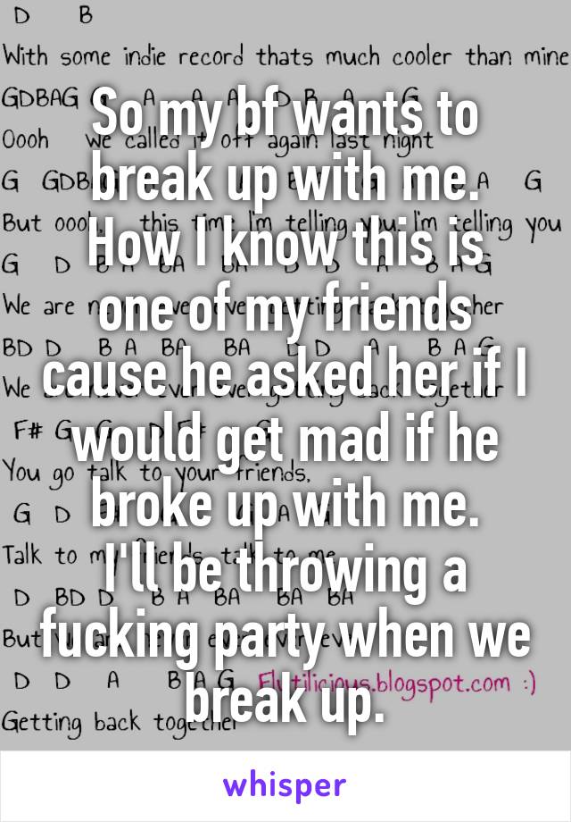 So my bf wants to break up with me.
How I know this is one of my friends cause he asked her if I would get mad if he broke up with me.
I'll be throwing a fucking party when we break up.