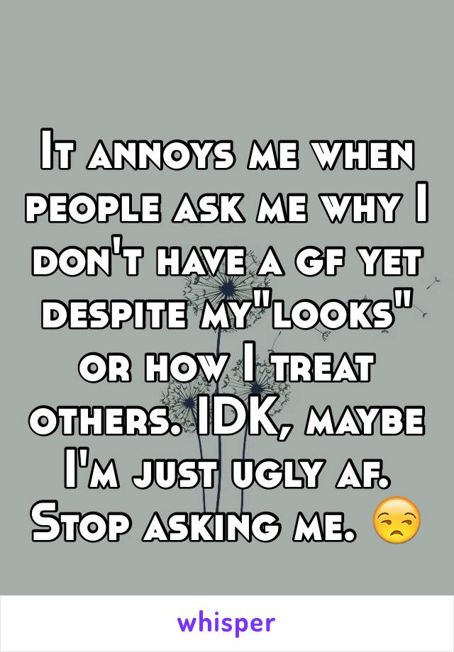 It annoys me when people ask me why I don't have a gf yet despite my"looks" or how I treat others. IDK, maybe I'm just ugly af. Stop asking me. 😒