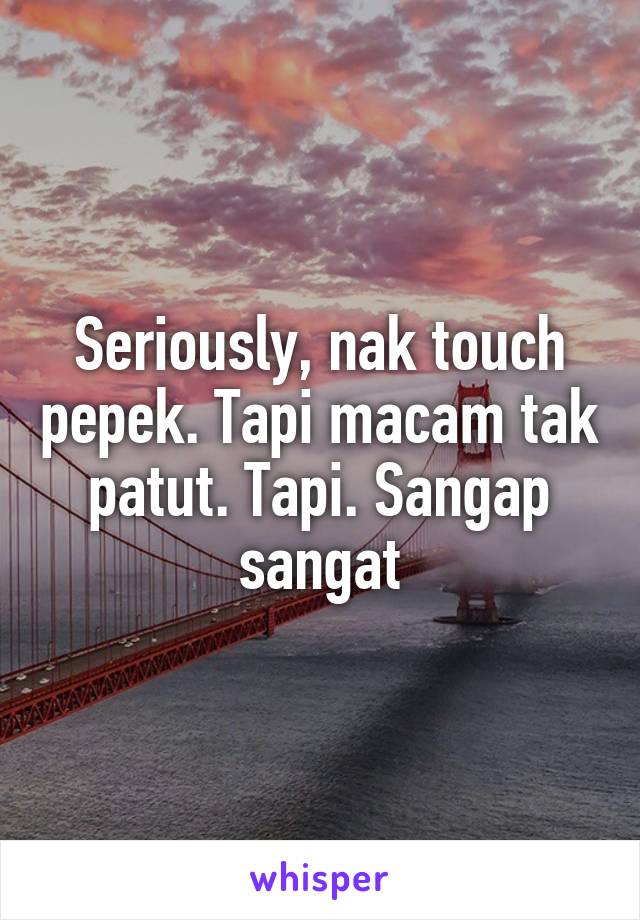 Seriously, nak touch pepek. Tapi macam tak patut. Tapi. Sangap sangat