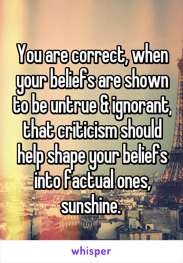 You are correct, when your beliefs are shown to be untrue & ignorant, that criticism should help shape your beliefs into factual ones, sunshine. 