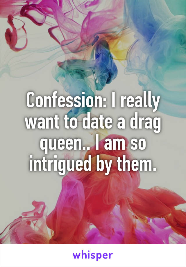 Confession: I really want to date a drag queen.. I am so intrigued by them.