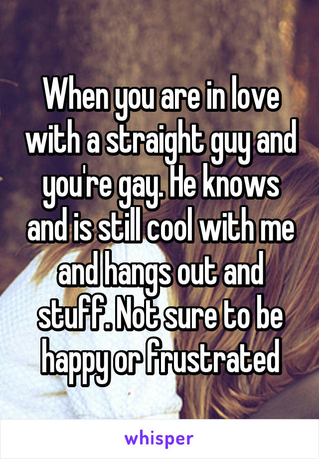 When you are in love with a straight guy and you're gay. He knows and is still cool with me and hangs out and stuff. Not sure to be happy or frustrated