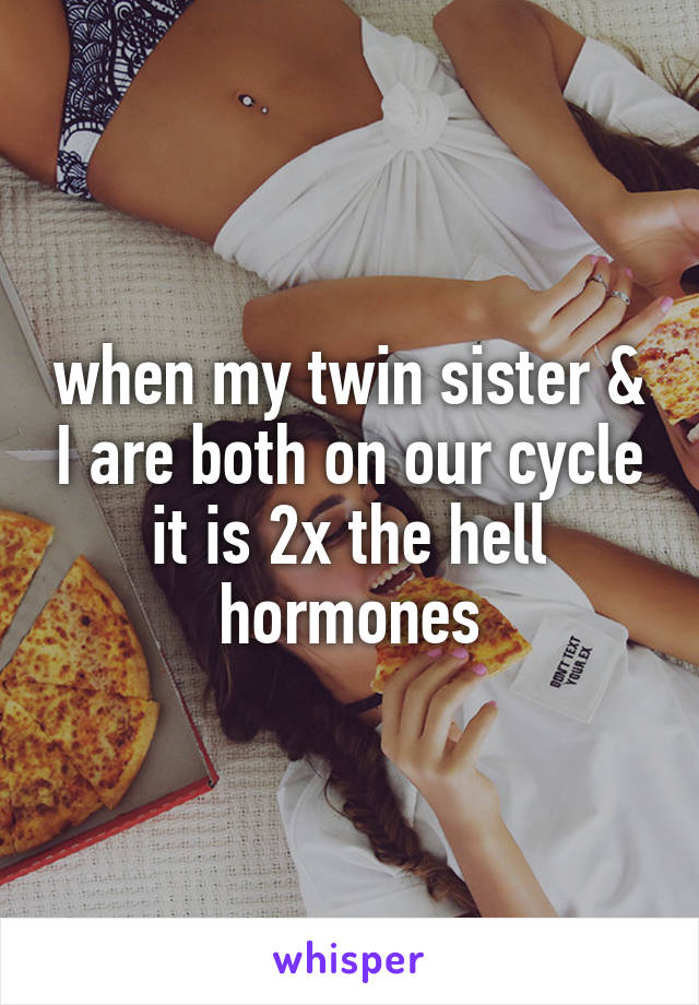 when my twin sister & I are both on our cycle it is 2x the hell hormones