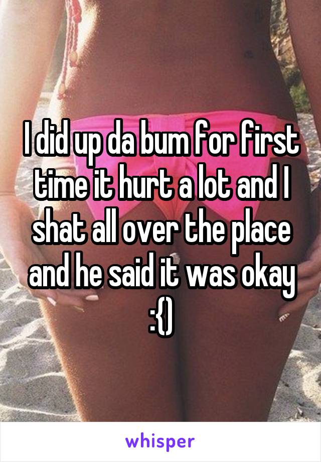 I did up da bum for first time it hurt a lot and I shat all over the place and he said it was okay :{)