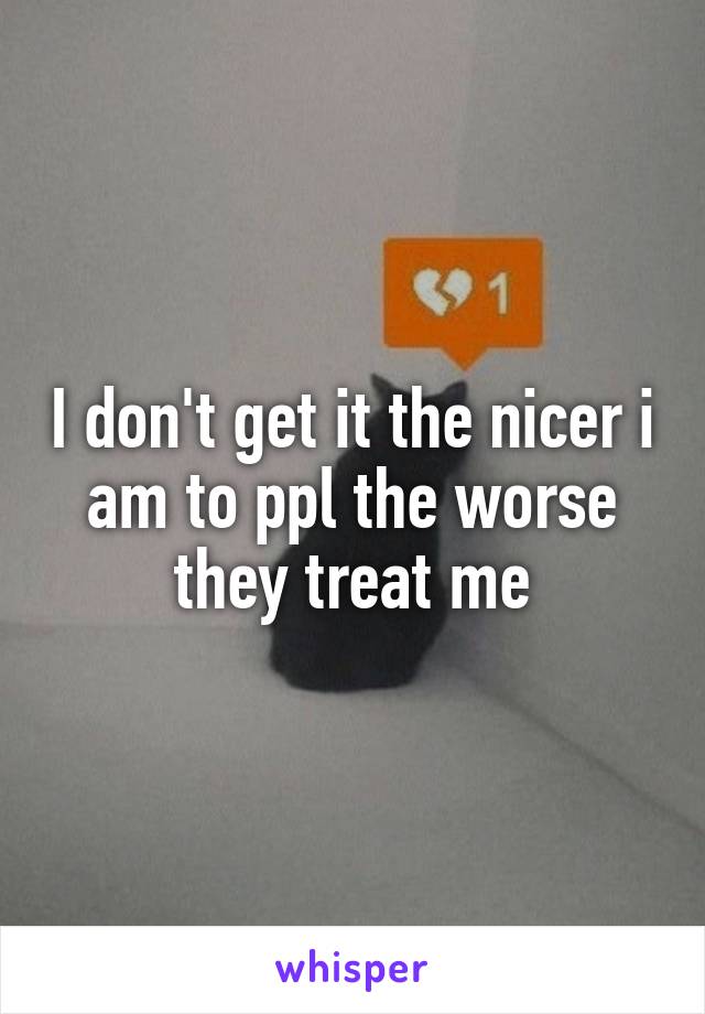 I don't get it the nicer i am to ppl the worse they treat me