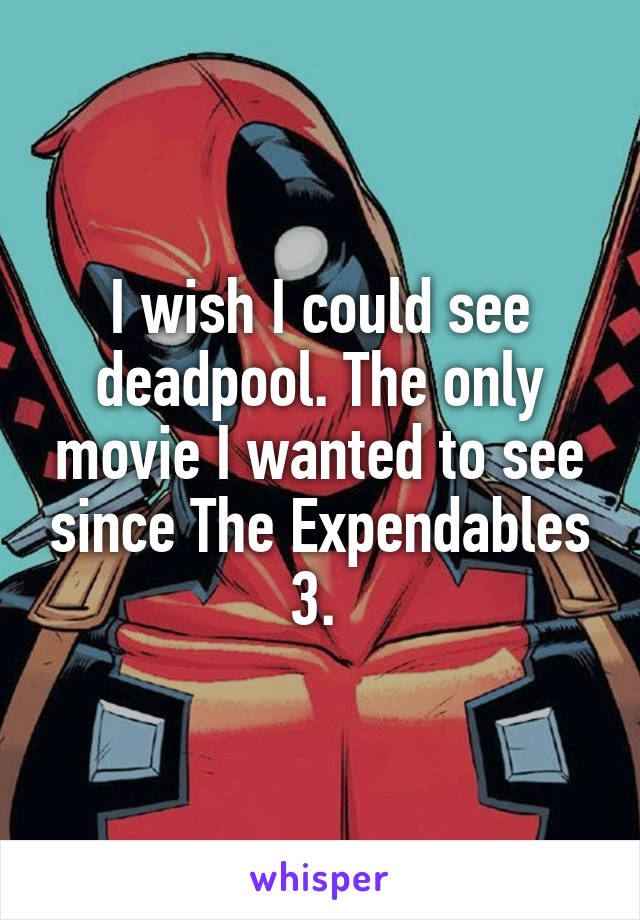 I wish I could see deadpool. The only movie I wanted to see since The Expendables 3. 