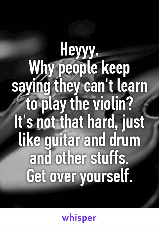 Heyyy.
Why people keep saying they can't learn to play the violin?
It's not that hard, just like guitar and drum and other stuffs.
Get over yourself.