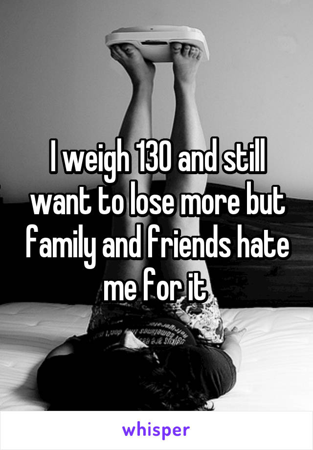 I weigh 130 and still want to lose more but family and friends hate me for it 