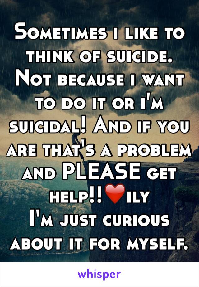 Sometimes i like to think of suicide. Not because i want to do it or i'm suicidal! And if you are that's a problem and PLEASE get help!!❤️ily
I'm just curious about it for myself.