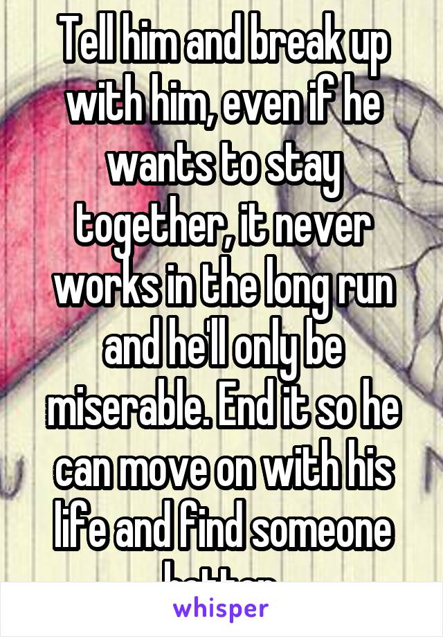 Tell him and break up with him, even if he wants to stay together, it never works in the long run and he'll only be miserable. End it so he can move on with his life and find someone better.