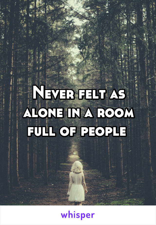 Never felt as alone in a room full of people 