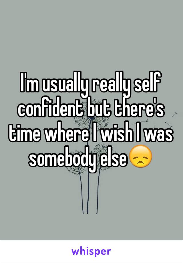 I'm usually really self confident but there's time where I wish I was somebody else😞