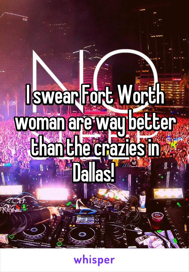 I swear Fort Worth woman are way better than the crazies in Dallas! 