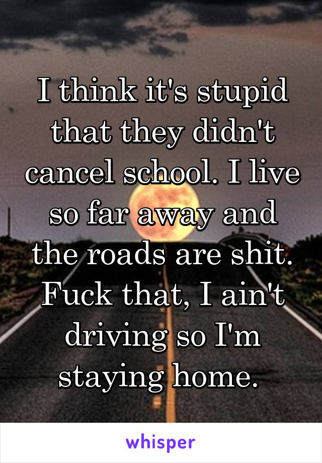 I think it's stupid that they didn't cancel school. I live so far away and the roads are shit. Fuck that, I ain't driving so I'm staying home. 