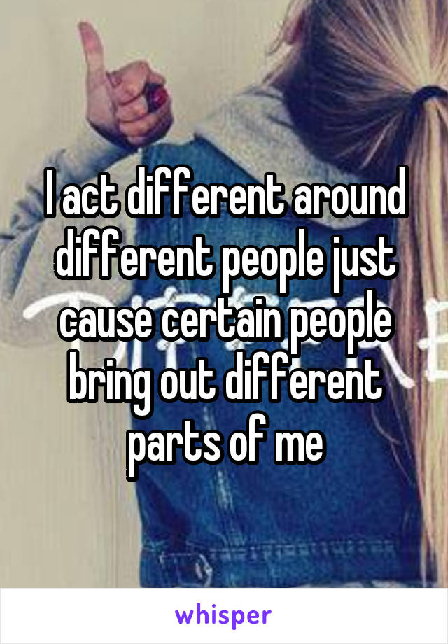 I act different around different people just cause certain people bring out different parts of me