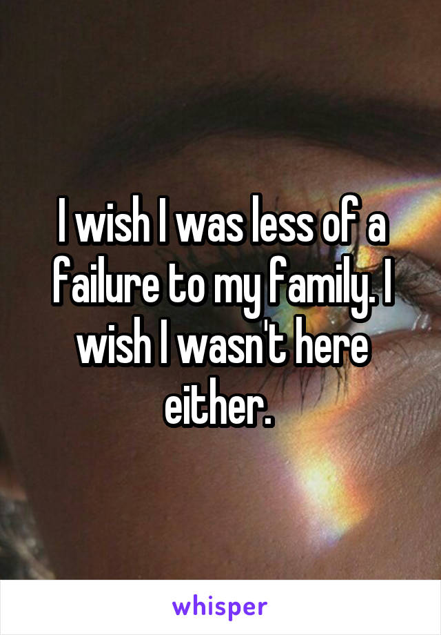 I wish I was less of a failure to my family. I wish I wasn't here either. 