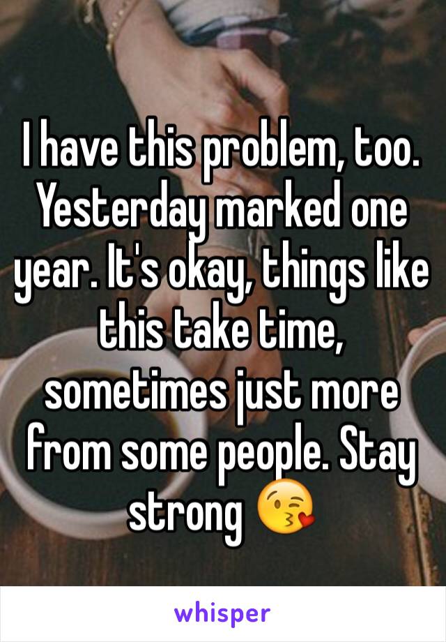 I have this problem, too. Yesterday marked one year. It's okay, things like this take time, sometimes just more from some people. Stay strong 😘