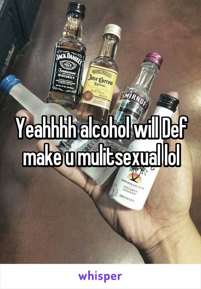 Yeahhhh alcohol will Def make u mulitsexual lol