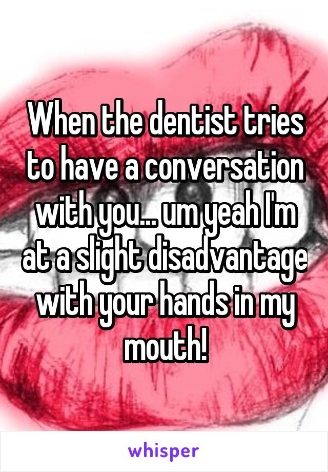 When the dentist tries to have a conversation with you... um yeah I'm at a slight disadvantage with your hands in my mouth!