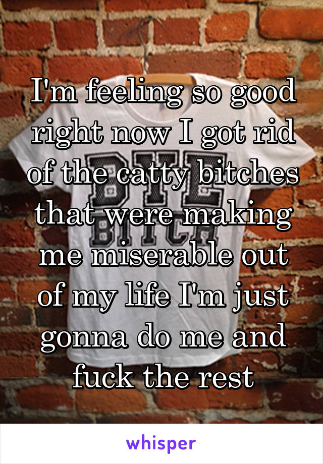 I'm feeling so good right now I got rid of the catty bitches that were making me miserable out of my life I'm just gonna do me and fuck the rest