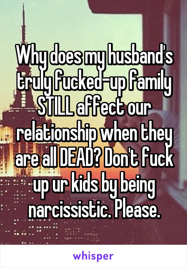 Why does my husband's truly fucked-up family STILL affect our relationship when they are all DEAD? Don't fuck up ur kids by being narcissistic. Please.