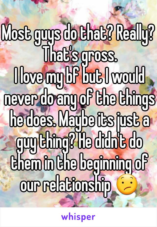 Most guys do that? Really? That's gross.
 I love my bf but I would never do any of the things he does. Maybe its just a guy thing? He didn't do them in the beginning of our relationship 😕