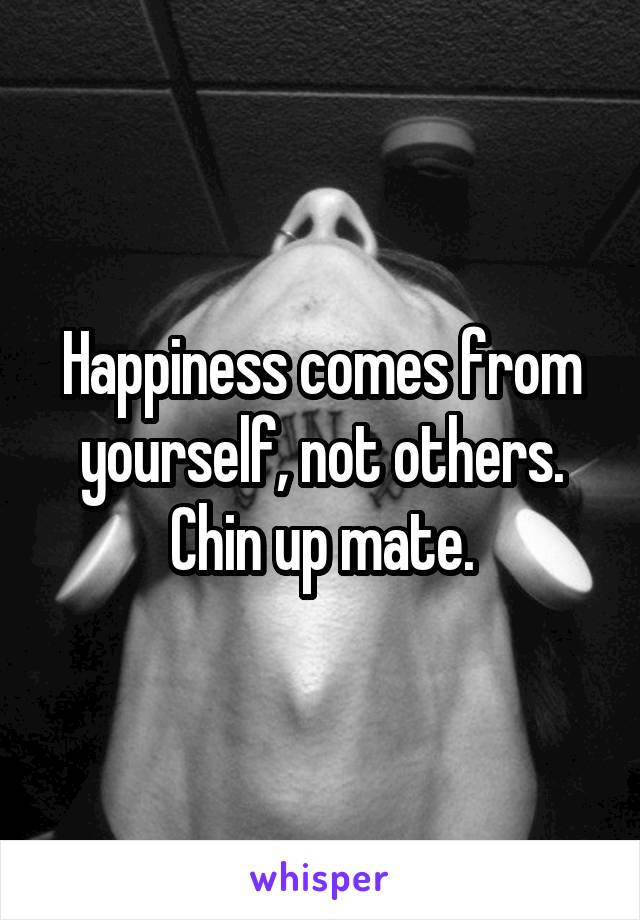 Happiness comes from yourself, not others. Chin up mate.