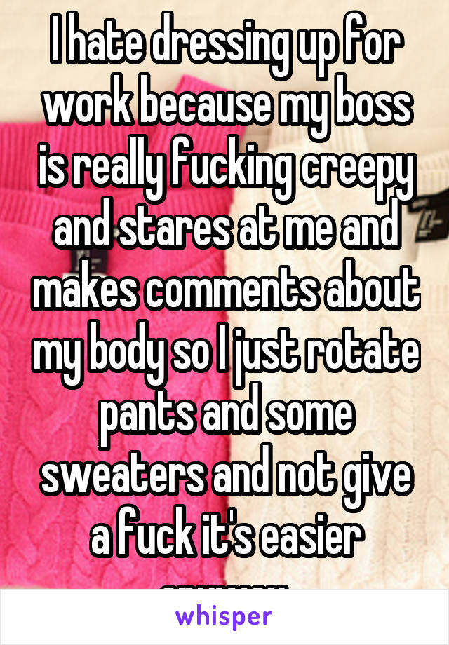 I hate dressing up for work because my boss is really fucking creepy and stares at me and makes comments about my body so I just rotate pants and some sweaters and not give a fuck it's easier anyway 