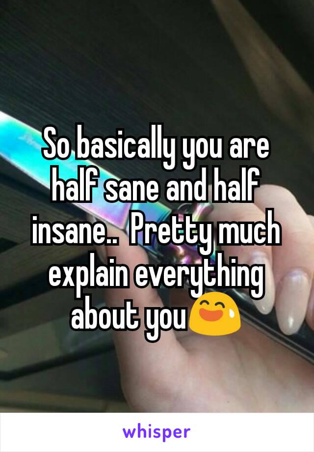 So basically you are half sane and half insane..  Pretty much explain everything about you😅