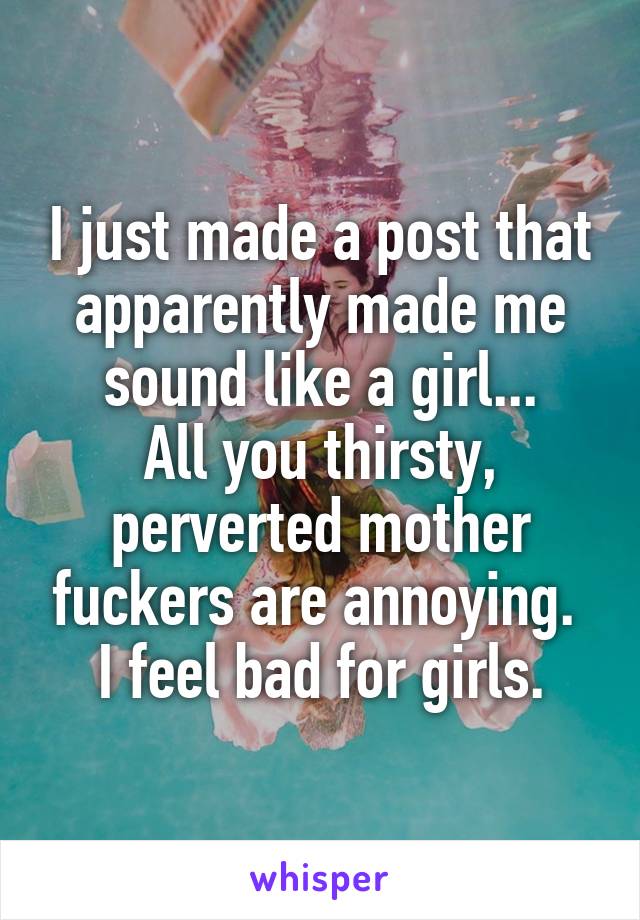 I just made a post that apparently made me sound like a girl...
All you thirsty, perverted mother fuckers are annoying.  I feel bad for girls.