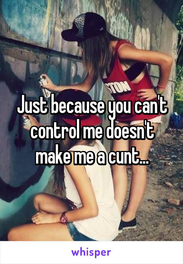 Just because you can't control me doesn't make me a cunt...