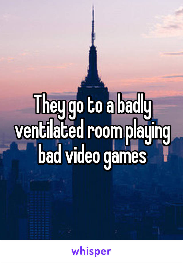 They go to a badly ventilated room playing bad video games