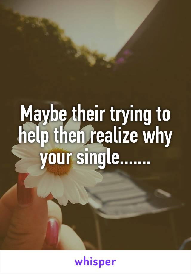 Maybe their trying to help then realize why your single.......