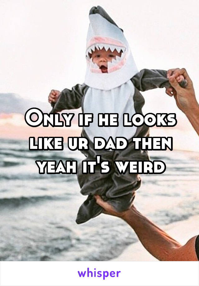 Only if he looks like ur dad then yeah it's weird