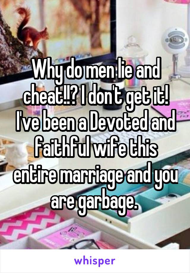 Why do men lie and cheat!!? I don't get it! I've been a Devoted and faithful wife this entire marriage and you are garbage. 