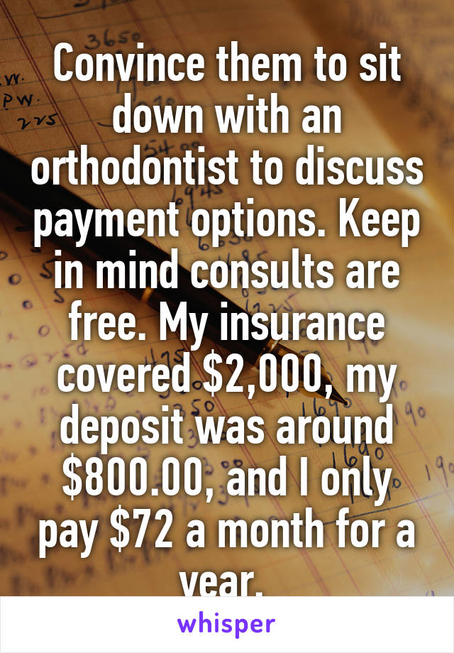 Convince them to sit down with an orthodontist to discuss payment options. Keep in mind consults are free. My insurance covered $2,000, my deposit was around $800.00, and I only pay $72 a month for a year. 